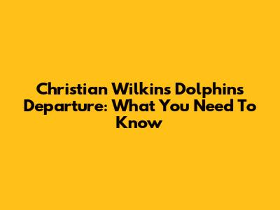 Christian Wilkins' Dolphins Departure: What You Need To Know