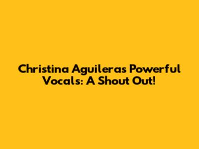 Christina Aguilera's Powerful Vocals: A Shout Out!