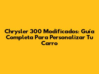 Chrysler 300 Modificados: Guía Completa Para Personalizar Tu Carro