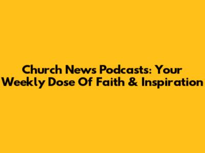 Church News Podcasts: Your Weekly Dose Of Faith & Inspiration