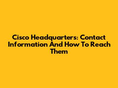 Cisco Headquarters: Contact Information And How To Reach Them