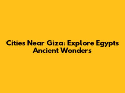 Cities Near Giza: Explore Egypt's Ancient Wonders