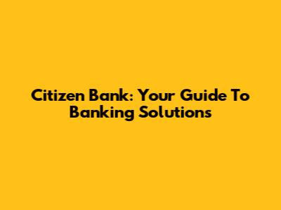 Citizen Bank: Your Guide To Banking Solutions