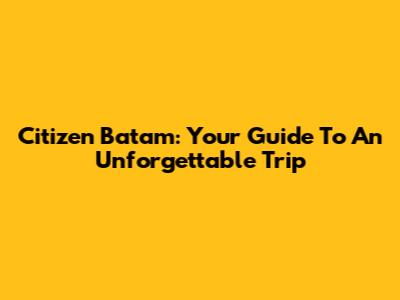 Citizen Batam: Your Guide To An Unforgettable Trip