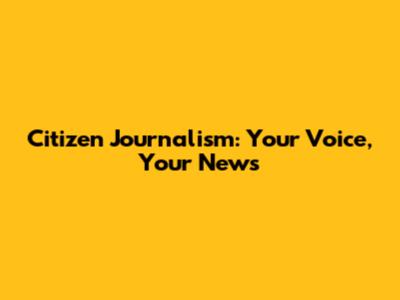 Citizen Journalism: Your Voice, Your News