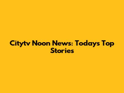 Citytv Noon News: Today's Top Stories
