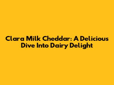 Clara Milk Cheddar: A Delicious Dive Into Dairy Delight