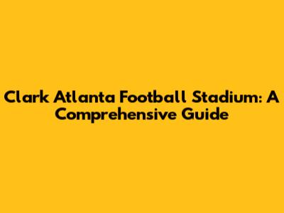 Clark Atlanta Football Stadium: A Comprehensive Guide