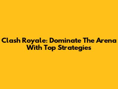Clash Royale: Dominate The Arena With Top Strategies