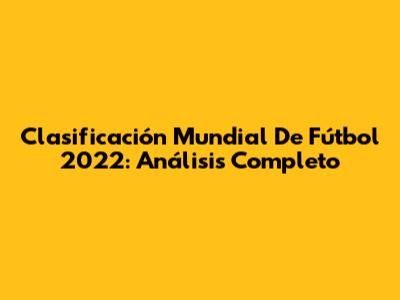 Clasificación Mundial De Fútbol 2022: Análisis Completo