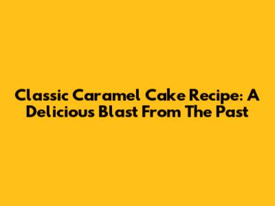 Classic Caramel Cake Recipe: A Delicious Blast From The Past