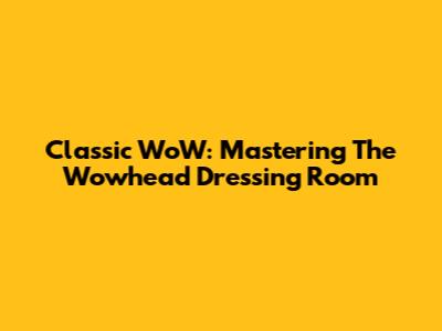 Classic WoW: Mastering The Wowhead Dressing Room