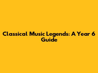 Classical Music Legends: A Year 6 Guide