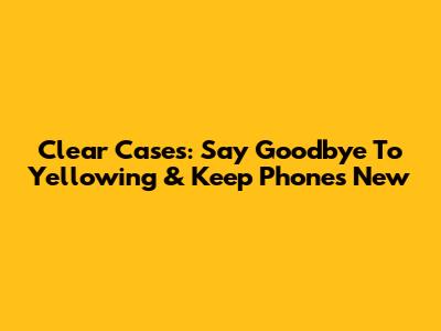Clear Cases: Say Goodbye To Yellowing & Keep Phones New
