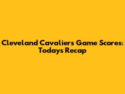 Cleveland Cavaliers Game Scores: Today's Recap