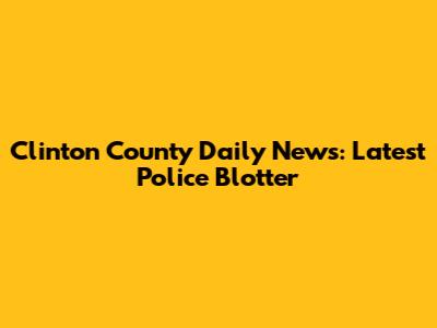 Clinton County Daily News: Latest Police Blotter