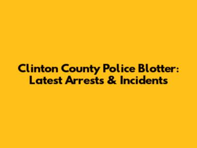 Clinton County Police Blotter: Latest Arrests & Incidents