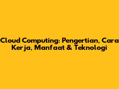 Cloud Computing: Pengertian, Cara Kerja, Manfaat & Teknologi