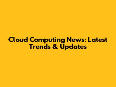 Cloud Computing News: Latest Trends & Updates