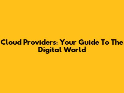 Cloud Providers: Your Guide To The Digital World