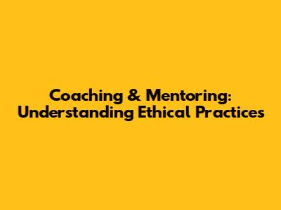 Coaching & Mentoring: Understanding Ethical Practices