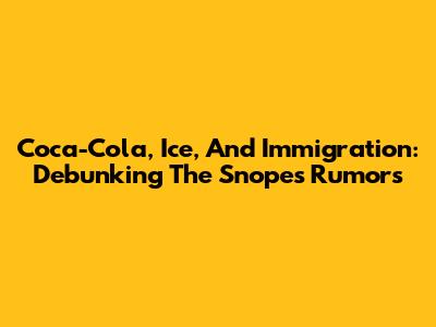 Coca-Cola, Ice, And Immigration: Debunking The Snopes Rumors