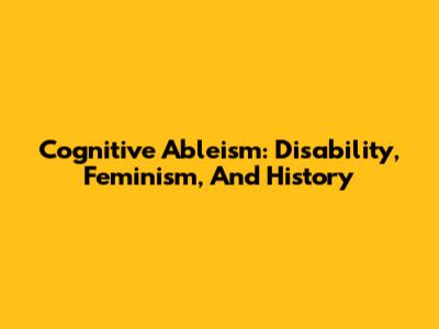 Cognitive Ableism: Disability, Feminism, And History