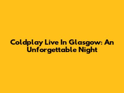 Coldplay Live In Glasgow: An Unforgettable Night