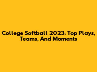College Softball 2023: Top Plays, Teams, And Moments