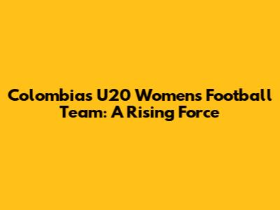Colombia's U20 Women's Football Team: A Rising Force