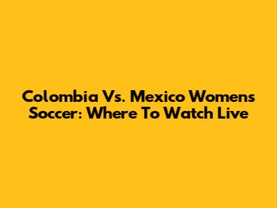 Colombia Vs. Mexico Women's Soccer: Where To Watch Live