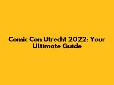 Comic Con Utrecht 2022: Your Ultimate Guide