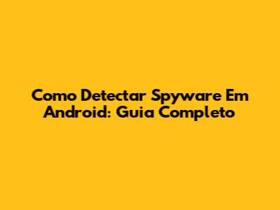 Como Detectar Spyware Em Android: Guia Completo