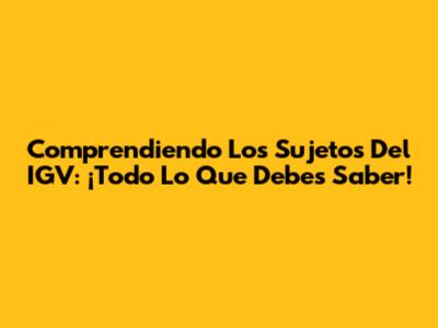 Comprendiendo Los Sujetos Del IGV: ¡Todo Lo Que Debes Saber!