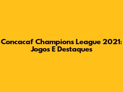 Concacaf Champions League 2021: Jogos E Destaques