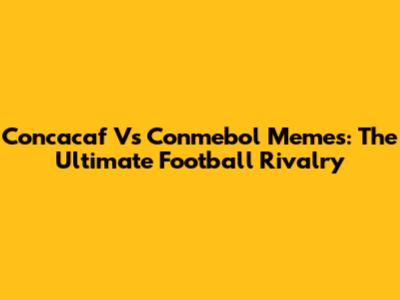 Concacaf Vs Conmebol Memes: The Ultimate Football Rivalry