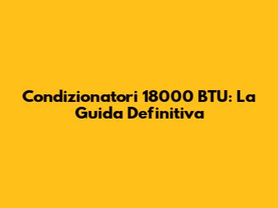 Condizionatori 18000 BTU: La Guida Definitiva