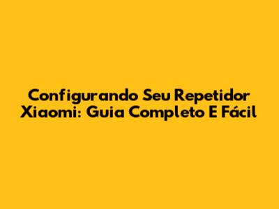 Configurando Seu Repetidor Xiaomi: Guia Completo E Fácil