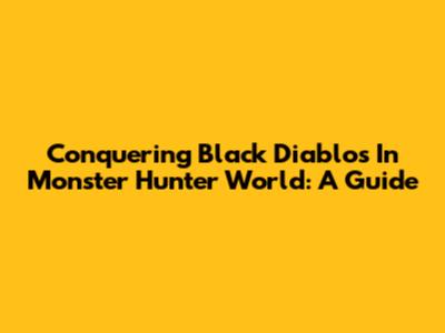 Conquering Black Diablos In Monster Hunter World: A Guide