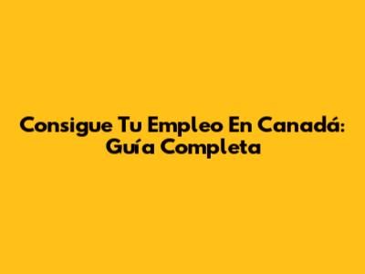 Consigue Tu Empleo En Canadá: Guía Completa