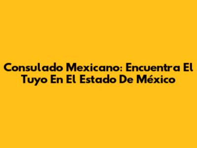 Consulado Mexicano: Encuentra El Tuyo En El Estado De México