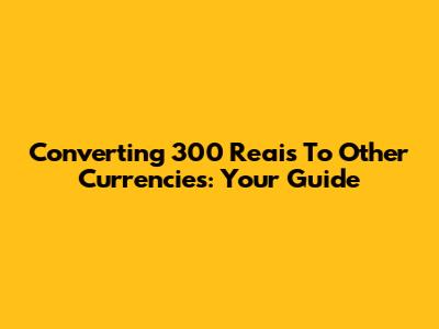 Converting 300 Reais To Other Currencies: Your Guide