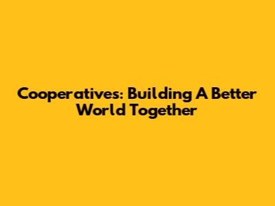 Cooperatives: Building A Better World Together
