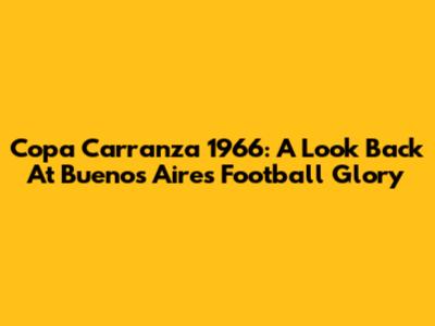 Copa Carranza 1966: A Look Back At Buenos Aires' Football Glory