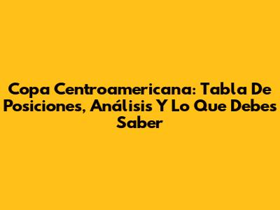 Copa Centroamericana: Tabla De Posiciones, Análisis Y Lo Que Debes Saber
