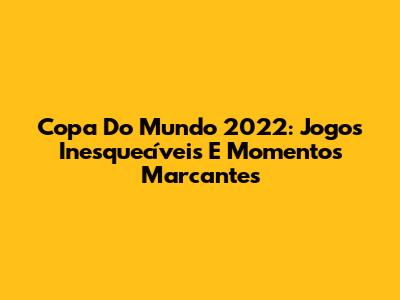 Copa Do Mundo 2022: Jogos Inesquecíveis E Momentos Marcantes