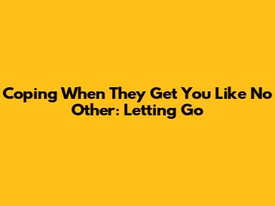Coping When They Get You Like No Other: Letting Go