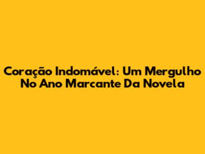 Coração Indomável: Um Mergulho No Ano Marcante Da Novela