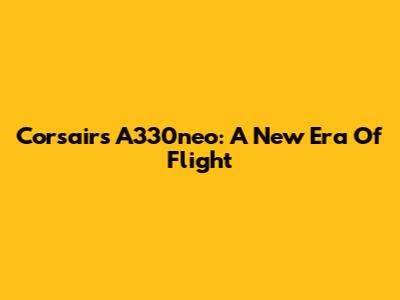 Corsair's A330neo: A New Era Of Flight