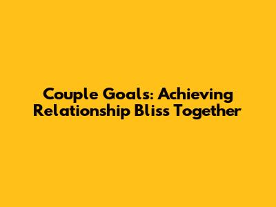 Couple Goals: Achieving Relationship Bliss Together